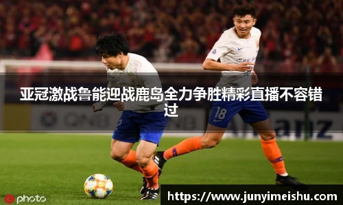 米兰体育亚冠激战鲁能迎战鹿岛全力争胜精彩直播不容错过